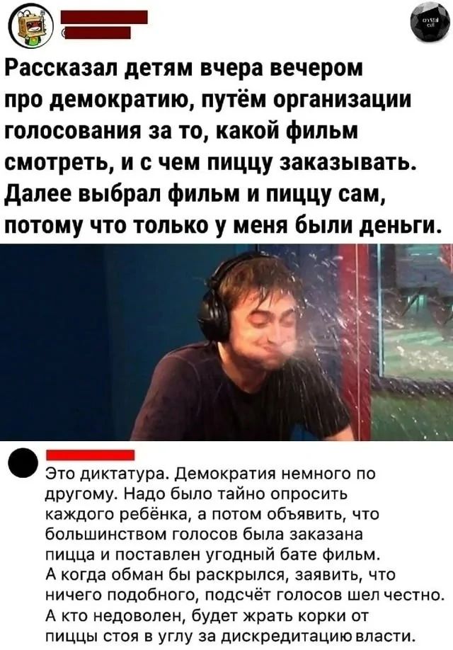 Рассказал детям вчера вечером про демократию, путём организации голосования за то, какой фильм смотреть, и с чем пиццу заказывать. Далее выбрал фильм и пиццу сам, потому что только у меня были деньги. Это диктатура. Демократия немного по-другому. Надо было тайно опросить каждого ребёнка, а потом объявить, что большинством голосов была заказана пицца и поставлен угодный фильм. А когда обман был раскрыт, заявить, что ничего подобного, подсчёт голосов шёл честно. А кто недоволен, будет жрать корки от пиццы стоя в углу за дискредитацию власти.