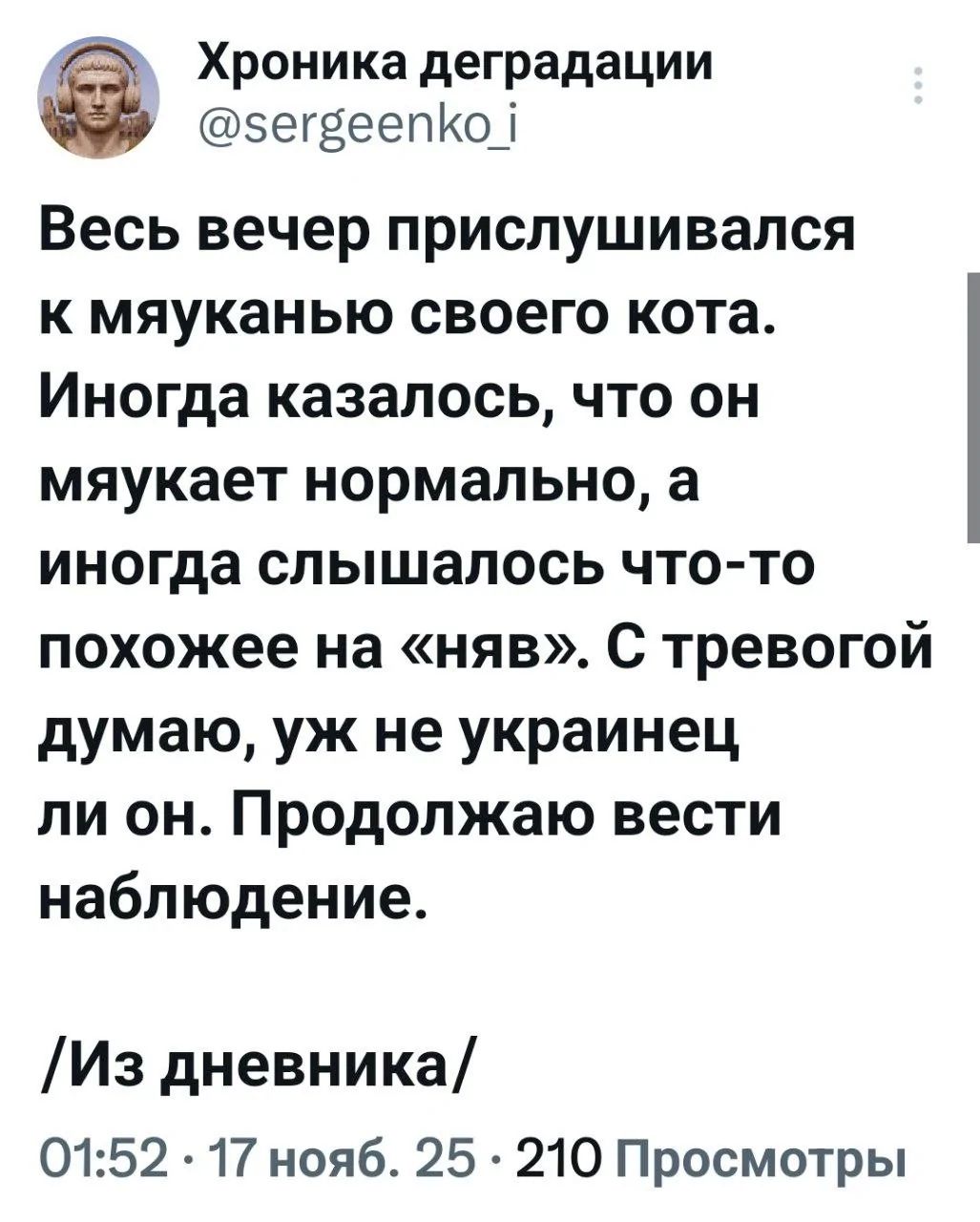 Весь вечер прислушивался к мяуканию своего кота. Иногда казалось, что он мяукает нормально, а иногда слышалось что-то похожее на «няв». С тревогой думаю, уж не украинец ли он. Продолжаю вести наблюдение. /Из дневника/ 01:52 · 17 нояб. 25 · 210 Просмотры