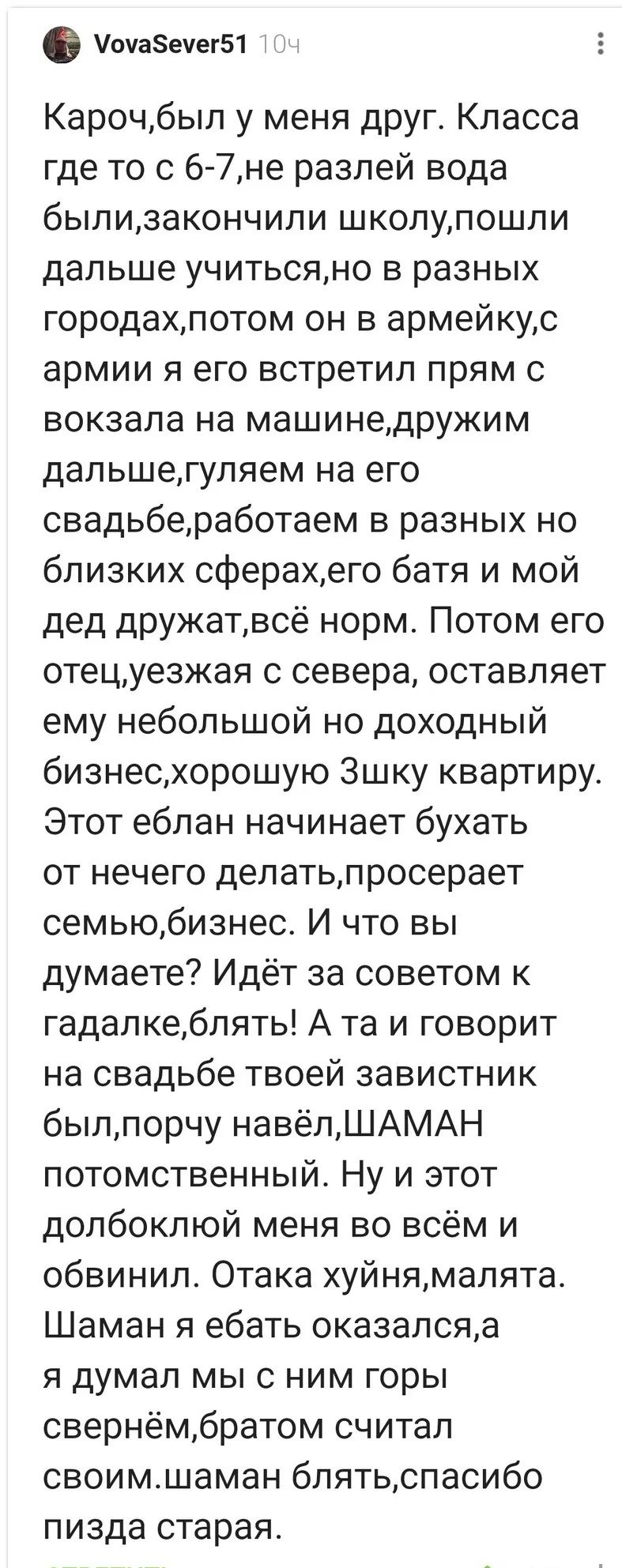Кароч, был у меня друг. Класс с 6-7, потом закончили школу, пошли дальше учиться, но в разных городах. Потом он в армейку. Я встретил его прямо с вокзала, мы дружим, гуляем. Потом свадьба, работа в близких сферах, его батя и мой дед дружат. Этот ебал начинает бухать, портит семью и бизнес. А та говорит на свадьбе, что завистник был.