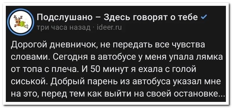 Дорогой дневничок, не передать все чувства словами. Сегодня в автобусе у меня упала лямка от топа с плеча. И 50 минут я ехала с голой сиской. Добрый парень из автобуса указал мне на это, перед тем как выйти на своей остановке...