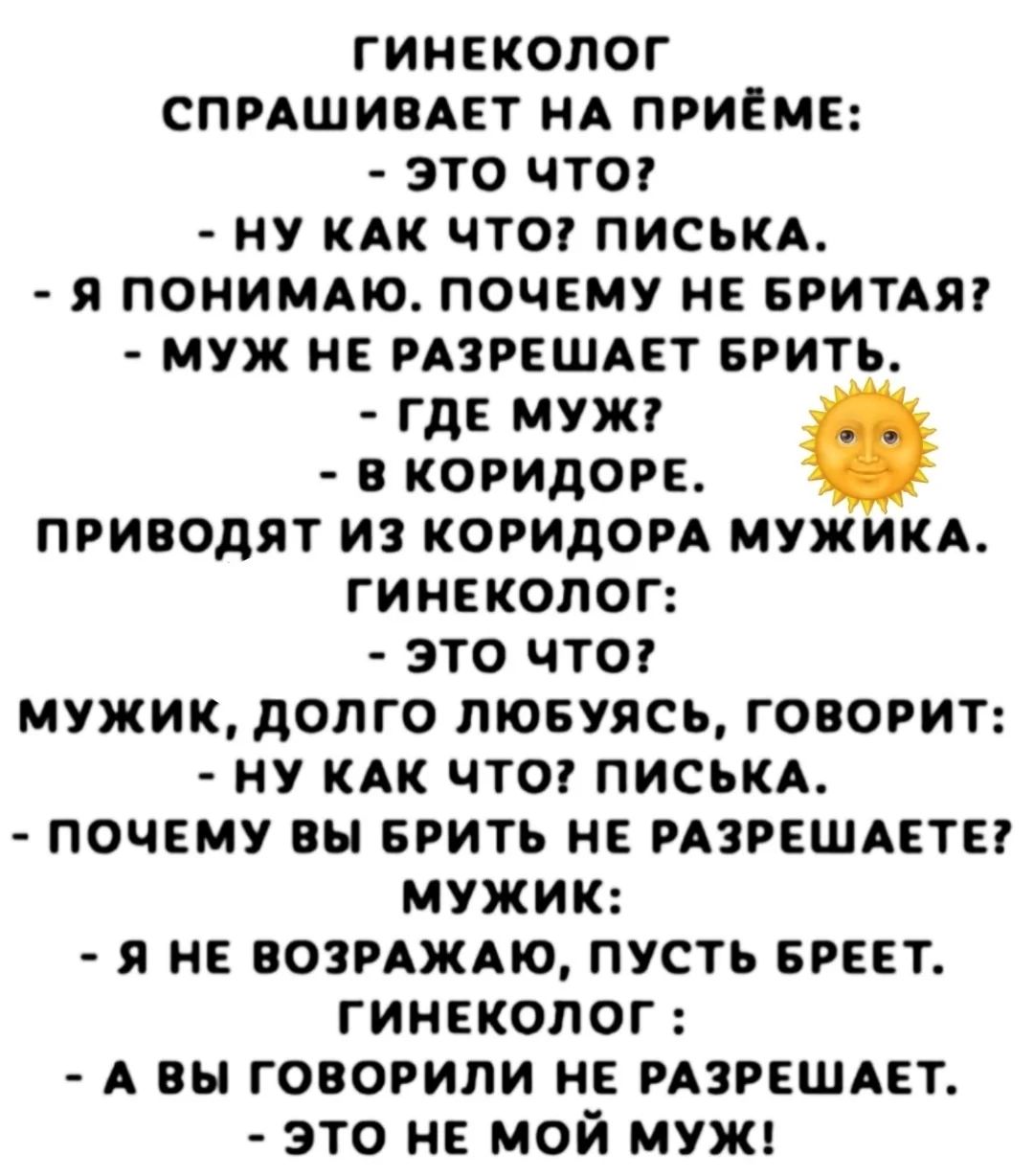 ГИНЕКОЛОГ СПРАШИВАЕТ НА ПРИЁМЕ:
- ЭТО ЧТО?
- НУ КАК ЧТО? ПИСЬКА.
- Я ПОНИМАЮ. ПОЧЕМУ НЕ БРИТАЯ?
- МУЖ НЕ РАЗРЕШЕТ БРИТЬ.
- ГДЕ МУЖ?
- В КОРИДОРЕ.
ПРИВОЕДЯТ ИЗ КОРИДОРА МУЖИКА.
ГИНЕКОЛОГ:
- ЭТО ЧТО?
МУЖИК, ДОЛГО ЛЮБУЯСЬ, ГОВОРИТ:
- НУ КАК ЧТО? ПИСЬКА.
- ПОЧЕМУ ВЫ БРИТЬ НЕ РАЗРЕШАЕТЕ?
МУЖИК:
- Я НЕ ВОЗРАЖАЮ, ПОУСТЬ БРЕЕТ.
ГИНЕКОЛОГ:
- А ВЫ ГОВОРИЛИ НЕ РАЗРЕШАЕТ.
- ЭТО НЕ МОЙ МУЖ!