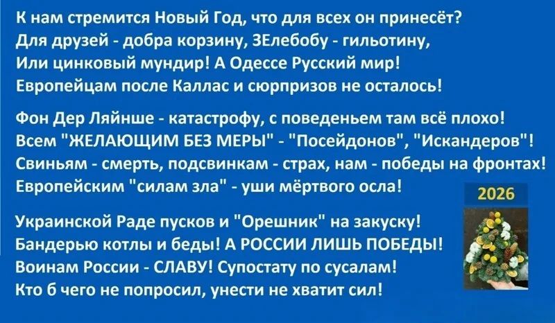 К нам стремится Новый Год, что для всех он принесёт? Для друзей - добра корзина, Зелёоб - гильтолий - тильный? Или цинковый мундир! А Одесский мир! Европейцам после Каллас и сюрпризов не осталось! Фон Дел Лайше - катастрофу, с поведен там всё плохо! Всем 'ЖЕЛАЮЩИМ БЕЗ МЕМЫ' - 'Русский мир'! Свинь - смерть, подсобник - страх, нам - победы на фронтах! Украинской Раде пусков и 'Орешник' на закуску! Бандерью котлы и беды! А РОССИИ ЛИШЬ ПОБЕДЫ! Воин СЛАВА! Кто бы чего не спросил, унесит не хватит сил!