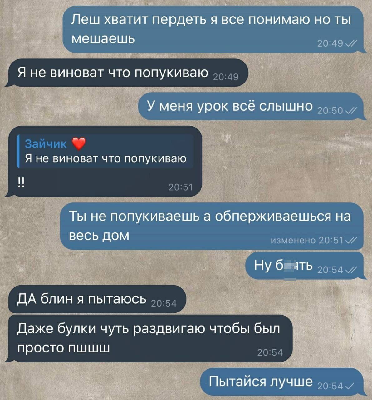 Леш хватит пердеть я все понимаю но ты мешаешь
Я не виноват что попкуваю
У меня урок всё слышно
Зайчик ❤️
Я не виноват что попкуваю
!!
Ты не попкуваешь а обперживаешься на весь дом
Ну блять
ДА блин я пытаюсь
Даже булки чуть раздвагиваю чтобы был просто пиши
Пытайся лучше