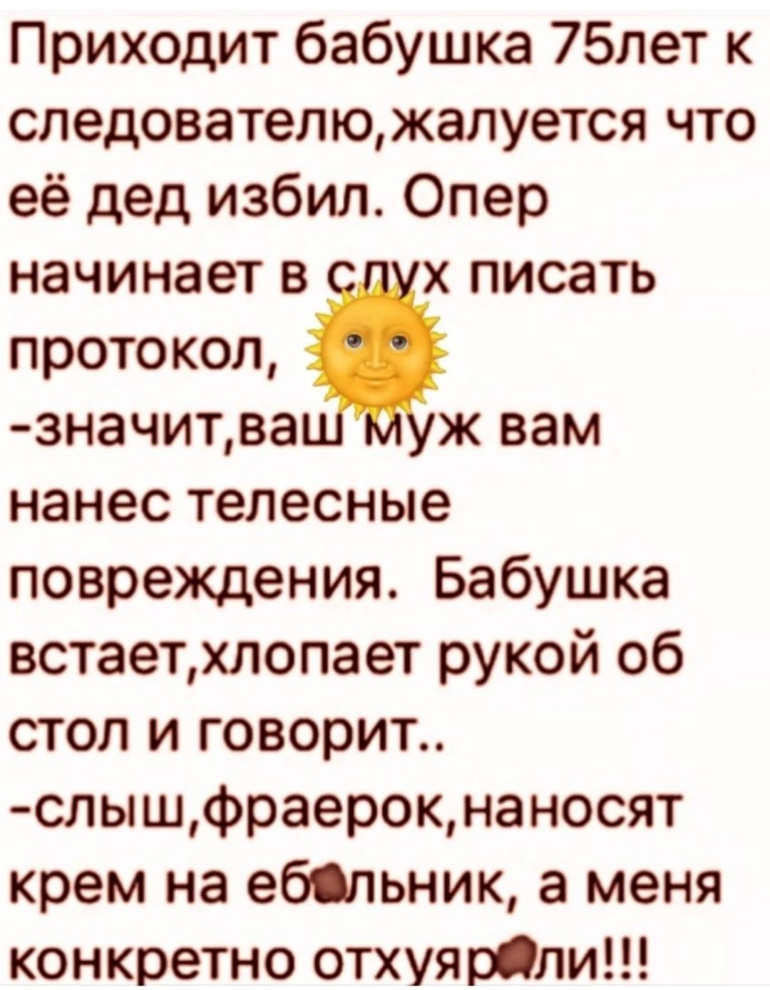 Приходит бабушка 75 лет к следователю, жалуется что её дед избил. Опер начинает в слух писать протокол: «значит, ваш муж вам нанес телесные повреждения». Бабушка встаёт, хлопает рукой об стол и говорит: «слых, фраерок, наносят крем на ёбальник, а меня конкретно отхуярели!!!»