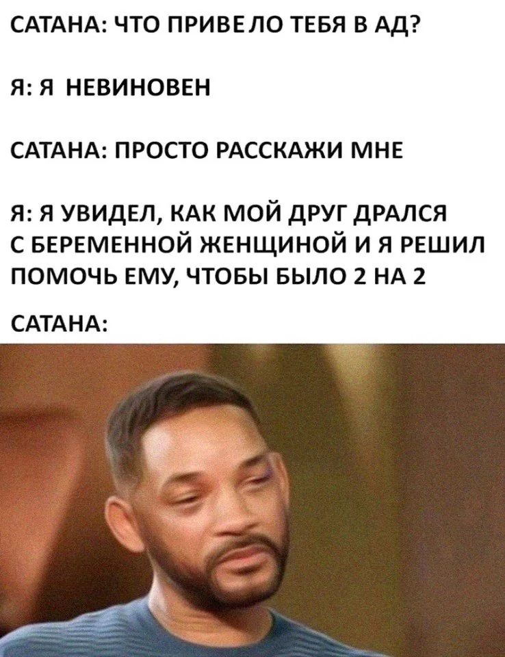 САТАНА: ЧТО ПРИВЕЛО ТЕБЯ В АД? Я: Я НЕВИНОВЕН. САТАНА: ПРОСТО РАССКАЖИ МНЕ. Я: Я УВИДЕЛ, КАК МОЙ ДРУГ ДРАЛСЯ С БЕРЕМЕННОЙ ЖЕНЩИНОЙ И Я РЕШИЛ ПОМОЧЬ ЕМУ, ЧТОБЫ БЫЛО 2 НА 2. САТАНА:
