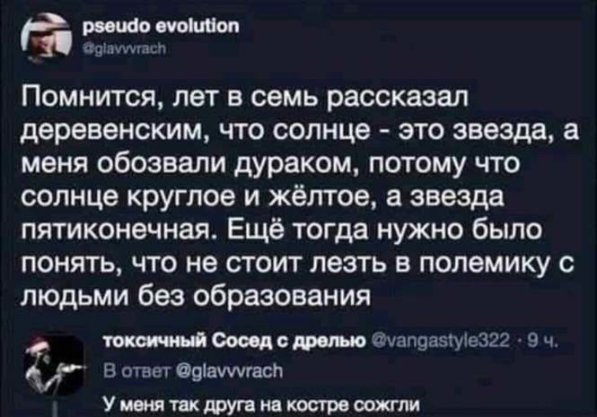 Помнится, лет в семь рассказал деревенским, что солнце - это звезда, а меня обозвали дураком, потому что солнце круглоe и жёлтое, а звезда пятиконечная. Ещё тогда нужно было понять, что не стоит лезть в полемику с людьми без образования
