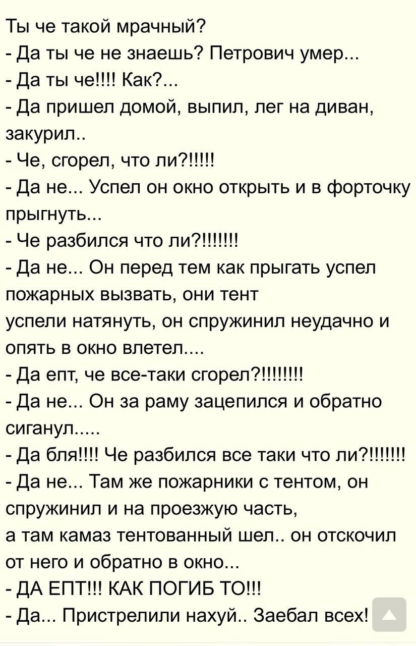 Ты че такой мрачный? - Да ты че не знаешь? Петрович умер... - Да пришел домой, выпил, лег на диван, закурил.. - Че, сгорел, что ли?!!!!! - Да не... Усил он окно открыть и в форточку прыгнуть... - Че разбился что ли?!!!!!!!! - Да не... Там же пожарники с тентом, он спрыгнул и... - Да бля!!! Че разбился все таки что ли?!!!!!