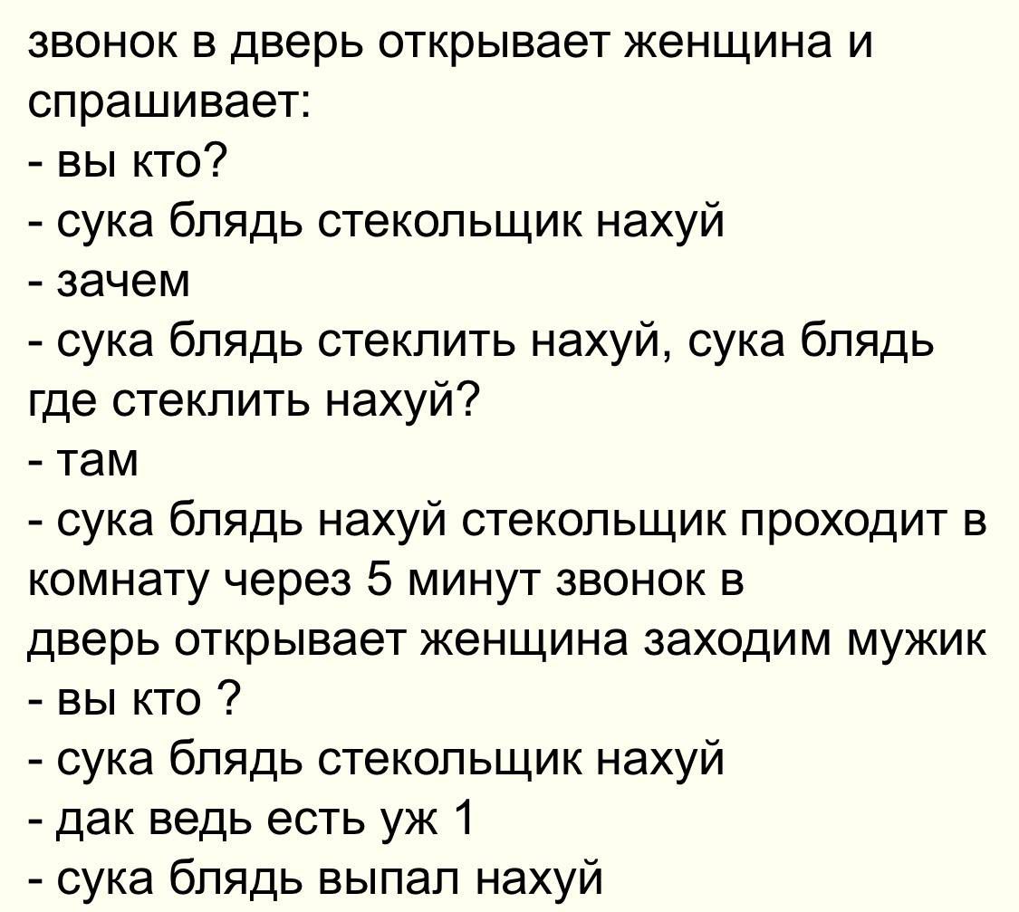 звонок в дверь открывает женщина и спрашивает:\n- вы кто?\n- сука блядь стекольщик нахуй\n- зачем\n- сука блядь стеклить нахуй, сука блядь где стеклить нахуй?\n- там\n- сука блядь нахуй стекольщик проходит в комнату через 5 минут звонок в дверь открывает женщина заходим мужик\n- вы кто?\n- сука блядь стекольщик нахуй\n- дак ведь есть уж 1\n- сука блядь выпал нахуй