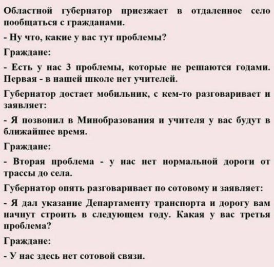Областной губернатор приезжает в отдалённое село пообщаться с гражданами. - Какие у вас проблемы? Граждане: - Есть три проблемы, которые не решаются годами. Первая: в школе нет учителей. Губернатор: - Я позвонил в Минобразования — учителя будут. Вторая: нет нормальной дороги от трассы до села. Губернатор: - Дорогу начнём в следующем году. Третья проблема: здесь нет сотовой связи.