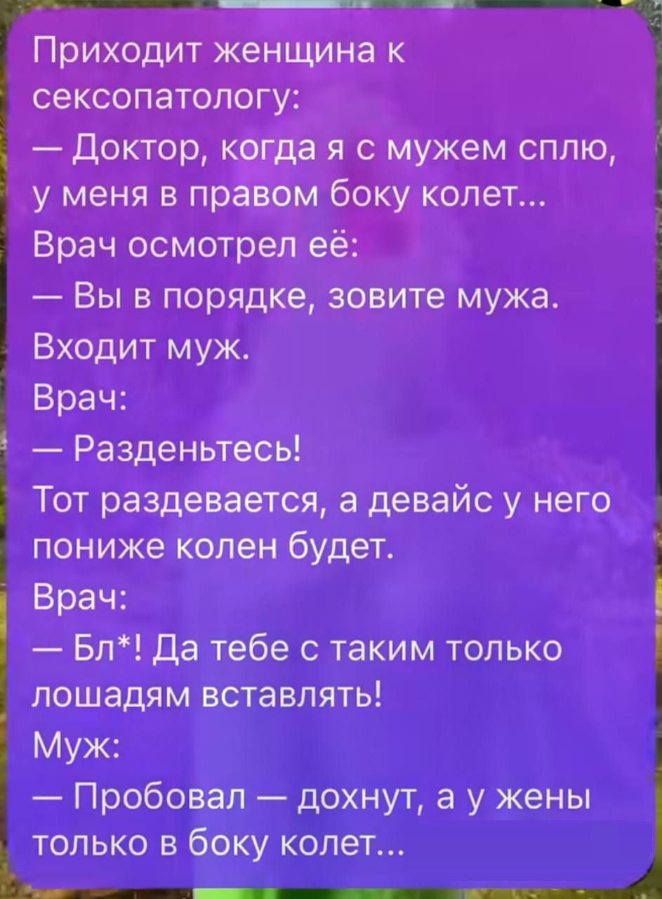 Приходит женщина к сексопатологу: — Доктор, когда я с мужем сплю, у меня в правом боку колет... Врач осмотрел её: — Вы в порядке, зовите мужа. Входит муж. Врач: — Разденьтесь! Тот раздевался, а у него между коленями будет… — Бл*! Да тебе с такими только лошадям вставлять! Муж: — Пробовал — дохнут, а у жены только в бок колет...