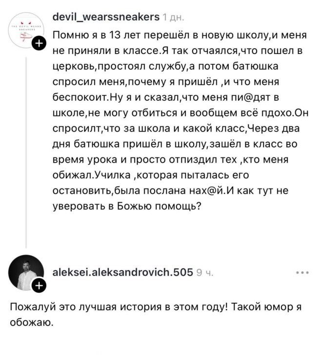 Помню я в 13 лет перешёл в новую школу, и меня не приняли в классе. Я так отчаялся, что пошёл в церковь, простоял службу, а потом батюшка спросил меня, почему я пришёл, и что меня беспокоит. Ну я и сказал, что меня пи@дят в школе, не могу отбиться и вообщем всё пдохо. Он спросил, что за школа и какой класс. Через два дня батюшка пришёл в школу,