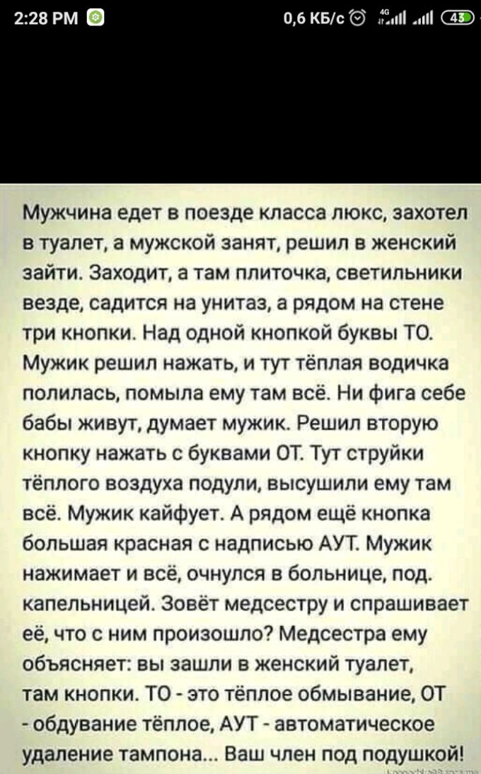 06 КБс Ёп Мужчина едет в поезде класса люкс захотел в туалет а мужской занят решил в женский зайти Заходит а там ппиточка светильники везде садится на унитаз а рядом на стене три кнопки Над одной кнопкой буквы ТО Мужик решил нажать и тут тёплая водичка полилась помыла ему там всё Ни фига себе бабы живут думает мужик Решил вторую кнопку нажать с буквами ОТ Тут струйки тёплого воздуха подули высушил