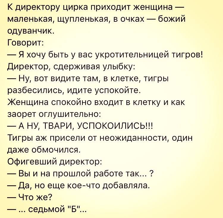 К директору цирка приходит женщина маленькая щупленькая в очках божий одуванчик Говорит Я хочу быть у вас укротительницей тигров Директор сдерживая улыбку Ну вот видите там в клетке тигры разбесились идите успокойте Женщина спокойно входит в клетку и как заорет оглушительно А НУ ТВАРИ УСПОКОИЛИСЬ Тигры аж присели от неожиданности один даже обмочился Офигевший директор Вы и на прошлой работе так Да