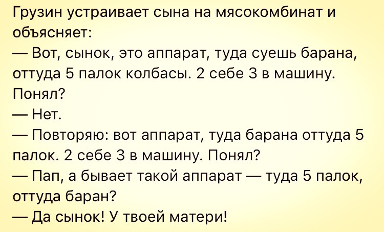 Грузин устраивает сына на мясокомбинат и объясняет Вот сынок это аппарат туда суешь барана оттуда 5 папок колбасы 2 себе 3 в машину Понял Нет Повторяю вот аппарат туда барана оттуда 5 папок 2 себе 3 в машину Понял Пап а бывает такой аппарат туда 5 папок оттуда баран Да сынок У твоей матери