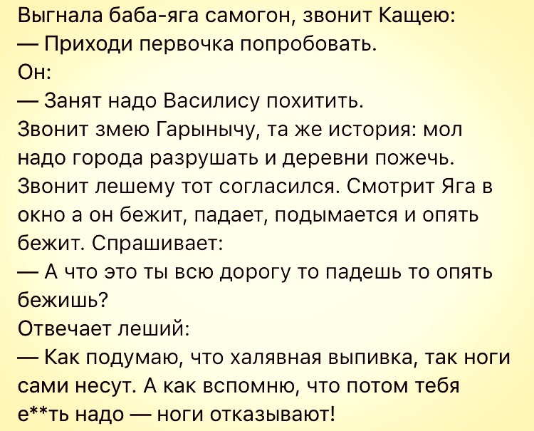Выгнала баба яга самогон звонит Кащею Приходи первочка попробовать Он Занят надо Василису похитить Звонит змею Гарынычу та же история моп надо города разрушать и деревни пожечь Звонит пешему тот согласился Смотрит Яга в окно а он бежит падает подымается и опять бежит Спрашивает А что это ты всю дорогу то падешь то опять бежишь Отвечает пеший Как подумаю что халявная выпивка так ноги сами несут А к