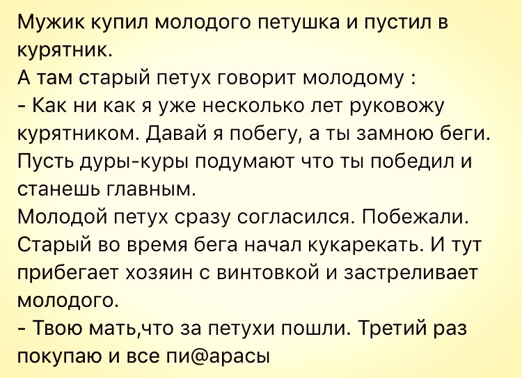 Мужик купил моподого петушка и пустил в курятник А там старый петух говорит молодому Как ни как я уже несколько лет руковожу курятником Давай я побегу а ты замною беги Пусть дуры куры подумают что победил и станешь главным Молодой петух сразу согласился Побежали Старый во время бега начал кукарекать И тут прибегает хозяин с винтовкой и застрепивает молодого Твою матьчто за петухи пошли Третий раз 