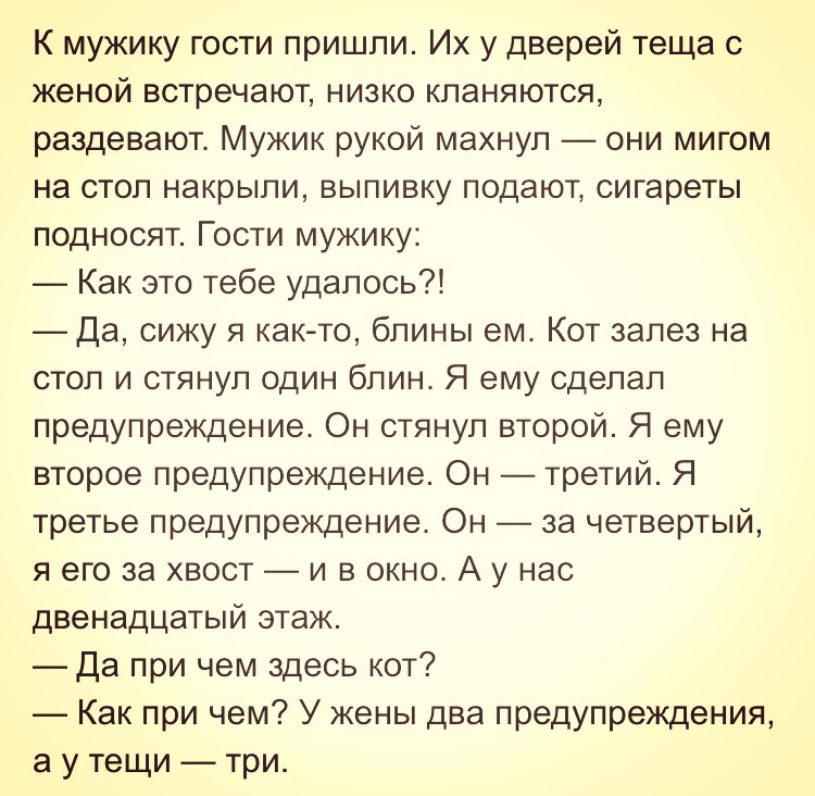 К мужику гости пришли Их у дверей теща с женой встречают низко кланяются раздевают Мужик рукой махнул они мигом на стол накрыли выпивку подают сигареты подносят Гости мужику Как это тебе удалось Да сижу я как то блины ем Кот залез на стол и стянул один блин Я ему сделал предупреждение Он стянул второй Я ему второе предупреждение Он третий Я третье предупреждение Он за четвертый я его за хвост и в 