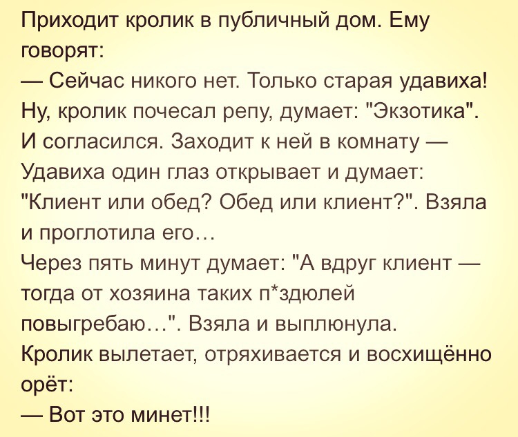 Приходит кролик в публичный дом Ему говорят Сейчас никого нет Только старая удавиха Ну кролик почесал репу думает Экзотика И согласился Заходит к ней в комнату Удавиха один глаз открывает и думает Клиент или обед Обед или клиент Взяла и проглотила его Через пять минут думает А вдруг клиент тогда от хозяина таких лздюлей повыгребаю Взяла и выплюнула Кролик вылетает отряхивается и восхищённо орёт Во