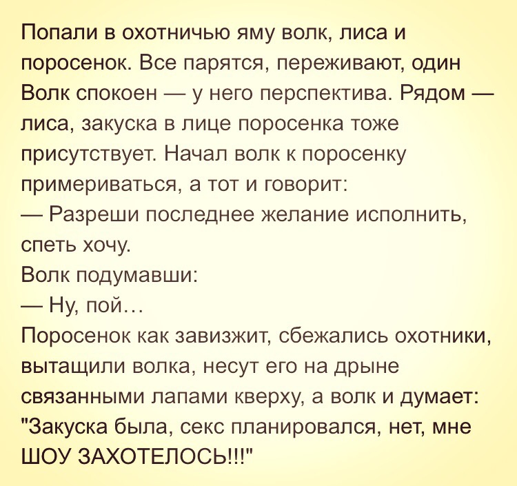 Попали в охотничью яму волк лиса и поросенок Все парятся переживают один Волк спокоен у него перспектива Рядом лиса закуска в лице поросенка тоже присутствует Начал волк к поросенку примериваться а тот и говорит Разреши последнее желание исполнить спеть хочу Волк подумавши Ну пой Поросенок как завизжит сбежались охотники вытащили волка несут его на дрыне связанными лапами кверху а волк и думает За