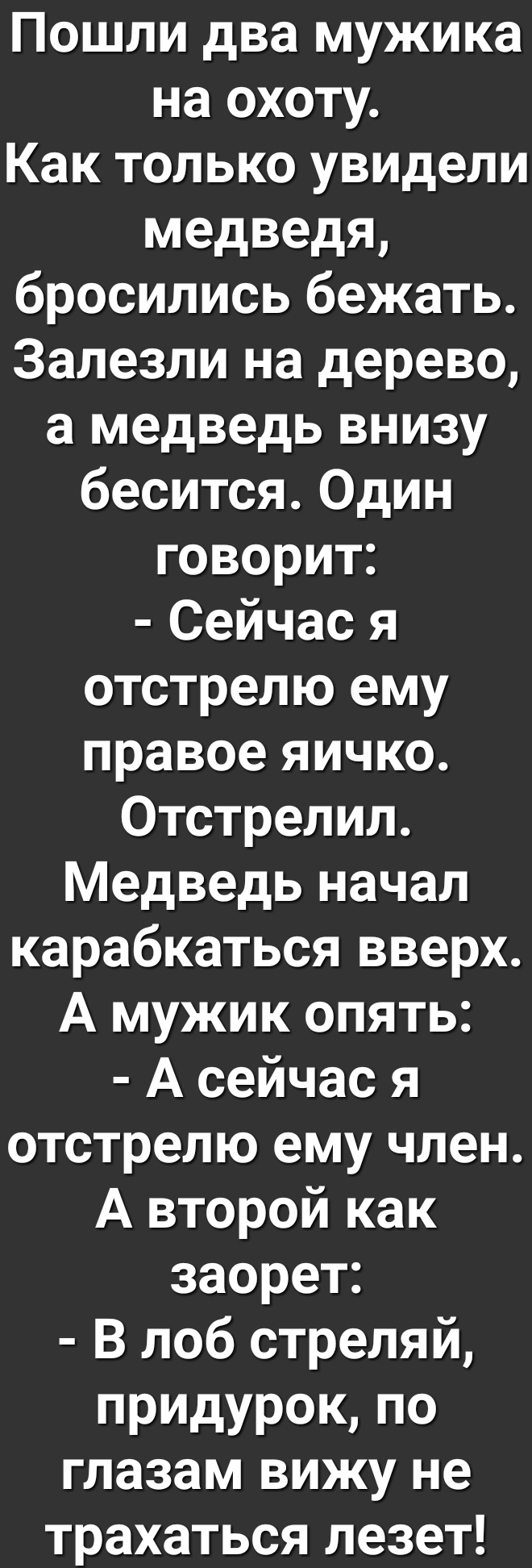 Пошли два мужика на охоту Как только увидели медведя бросились бежать Залезли на дерево а медведь внизу бесится Один говорит Сейчас я отстрелю ему правое яичко Отстрелил Медведь начал карабкаться вверх А мужик опять А сейчас я отстрелю ему член А второй как заорет В лоб стреляй придурок по глазам вижу не трахаться лезет