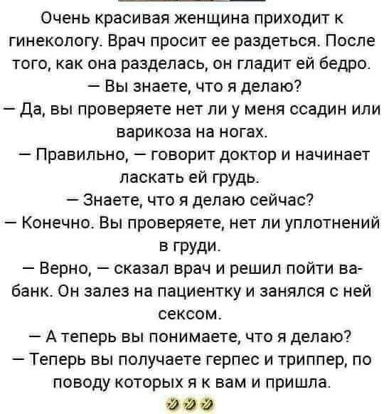 Очень красивая женщина приходит к гинекологу Врач просит ее раздеться После того как она разделась он гладит ей бедро Вы знаете что я делаю Да вы проверяете нет ли у меня ссадин или варикоза на ногах Правильно говорит доктор и начинает ласкать ей грудь Знаете что я делаю сейчас Конечно Вы проверяете нет ли уплотнений В ГРУДИ Верно сказал врач и решил пойти ва банк Он залез на пациентку и занялся с