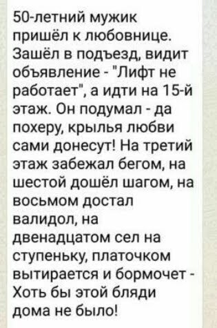 50 летний мужик пришёл к любовница Зашёл в подъезд видит объявление Лифт не работает а идти на 15 й этаж Он подумал да похеру крылья любви сами донесут На третий этаж забежал бегом на шестой дошёл шагом на восьмом достал валидол на двенадцатом сел на ступеньку платочком вытирается и бормочет Хоть бы этой бляди дома не было
