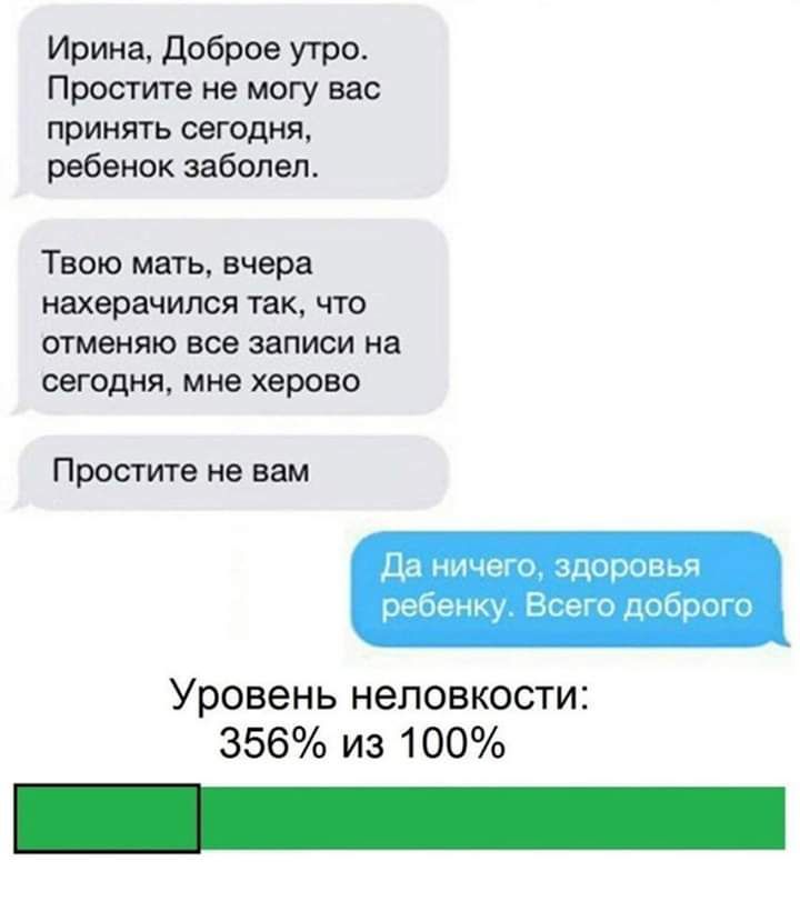 Ирина доброе утро Простите не могу вас принять сегодня ребенок заболел Твою мать вчера нахерачился так что отменяю все записи на сегодня мне херово Да ничего здоровтэя ребенку Всего доброго Уровень неловкости 356 из 100 Простите не вам