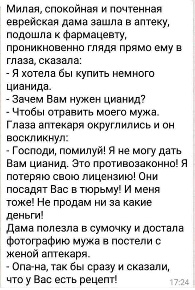 Милая спокойная и почтенная еврейская дама зашла в аптеку подошла к фармацевту проникновенно глядя прямо ему в глаза сказала Я хотела бы купить немного цианида Зачем Вам нужен цианид Чтобы отравить моего мужа Глаза аптекаря округлились и он воскликнул Господи помилуй Я не могу дать Вам цианид Это противозаконно Я потеряю свою лицензию Они посадят Вас в тюрьму И меня тоже Не продам ни за какие день