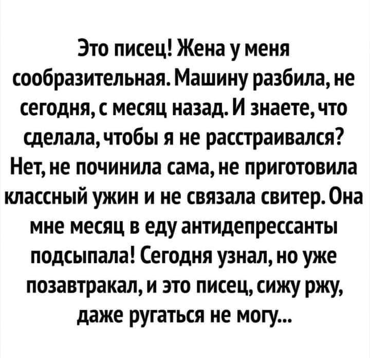 Это писец Жена у меня сообразительная Машину разбила не сегодня с месяц назад И знаете что сделала чтобы я не расстраивался Нет не починила сама не приготовила классный ужин и не связала свитер Она мне месяц в еду антидепрессанты подсыпала Сегодня узнал но уже позавтракал и это писец сижу ржу даже ругаться не могу