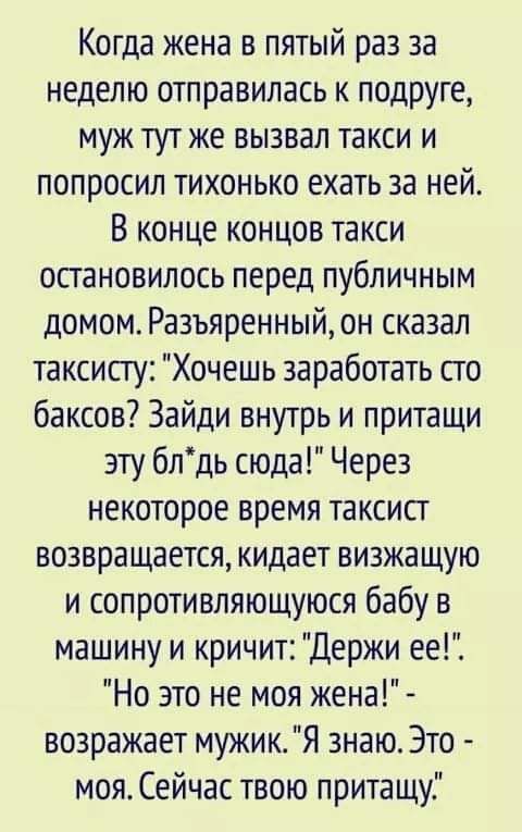 Когда жена в пятый раз за неделю отправилась к подруге муж тут же вызвал такси и попросил тихонько ехать за ней В конце концов такси остановилось перед публичным домом Разъяренный он сказал таксисту Хочешь заработать сто баксов Зайди внутрь и притащи эту блдь сюда Через некоторое время таксист возвращается кидает визжащую и сопротивляющуюся бабу в машину и кричит Держи ее Но это не моя жена возраж