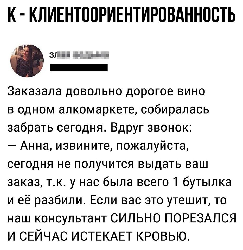 К КЛИЕНТППРИЕНТИРОВАННПВТЬ Зіі Ё _ _ _ Заказала довольно дорогое вино в одном алкомаркете собиралась забрать сегодня Вдруг звонок Анна извините пожалуйста сегодня не получится выдать ваш заказ тк у нас была всего 1 бутылка и её разбили Если вас это утешит то наш консультант СИЛЬНО ПОРЕЗАЛСЯ И СЕЙЧАС ИСТЕКАЕТ КРОВЬЮ