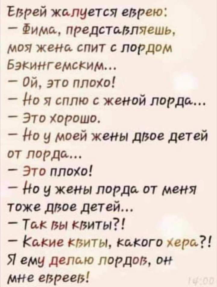 Еврей жалуется еврею Фима представляешь моя жена спит лордом Бэкингемским Ой это плохо _ до я сплю с женой лорда _ Это Хорошо _ до у моей жены доое детей от лорда _ Это плоо _ Но у жены лорда от меня тоже двое детей Ты вы квиты _ Какие мшты Какого хера Я ему делаю лордов он мне евреев