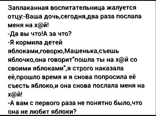 Заплаканиая воспитательница жалуется отцуВаша дочьсегоднядва раза послала меня на хй да вы чтоА за что Я кормила детей яблокамигоеорюМашенькасъешь яблочкоона говоритпошпа ты на хй со своими яблокамия строю наказала еёпрошпо время и я снова попросила её съесть яблоком она снова послала меня на хй А вам с первого раза не понятно бьшочто она не любит яблоки