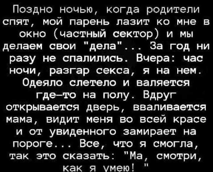 Поздно ночью когда родители спят мой парень лазит ко мне в окно частный сектор и мы делаем свои дела За год ни разу не спалились Вчера час ночи разгар секса я на нем Одеяло слетело и валяется гдето на полу Вдруг открывается дверь вваливается мама видит меня во всей красе и от увиденного замирает на пороге Все что я смогла так это сказать Ма смотри как я умею