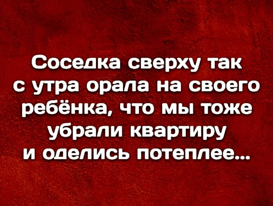 Соседка сверху так с утра орапа на своего ребёнка что мы тоже _ убрали квартиру _ и оделись потеплее