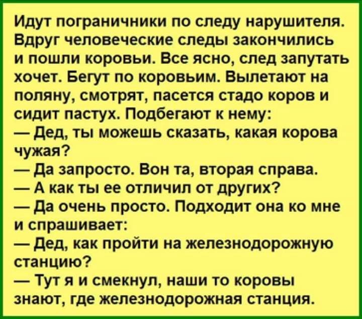 Идут пограничники по следу нарушителя Вдруг человеческие следы закончились и пошли коровьи Все ясно след запутать хочет Бегут по коровьим Выпетают на поляну смотрят пасется стадо коров и сидит пастух Подбегают к нему дед ты можешь сказать какая корова чужая да запросто Вон та вторая справа А как ты ее отличии от других да очень просто Подходит она ко мне и спрашивает дед как пройти на железнодорож