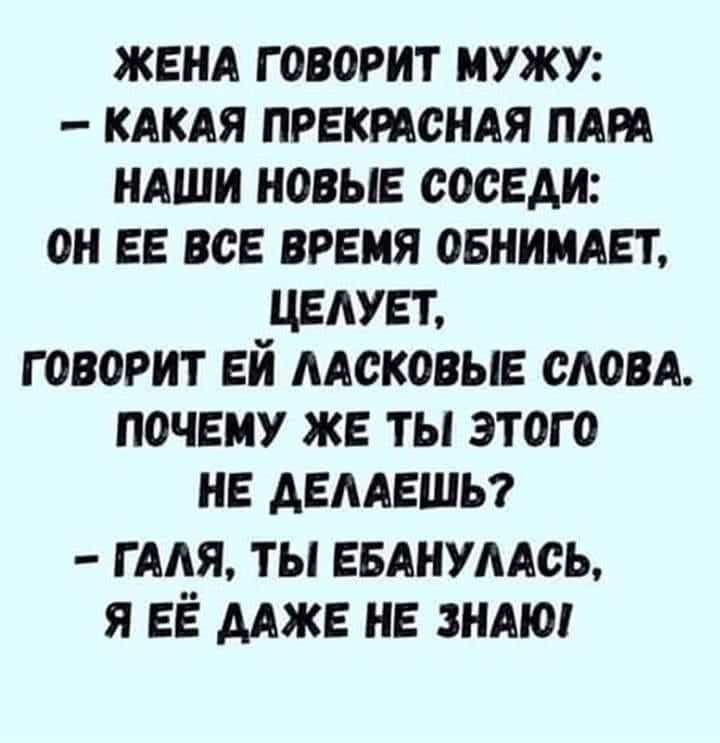 ЖЕНА ГОВОРИТ ИУЖУ КАКАЯ ПРЕКРАСНАЯ ПАРА НАШИ НОВЫЕ СОСЕДИ ОН ЕЕ ВСЕ ВРЕМЯ ОБНИМАЕТ ЦЕАУЕТ ГОВОРИТ ЕИ ААСКОВЫЕ СЛОВА ПОЧЕМУ ЖЕ ТЫ ЭТОГО НЕ АЕААЕШЬ гмя ты впились я ЕЁ мж НЕ зндю