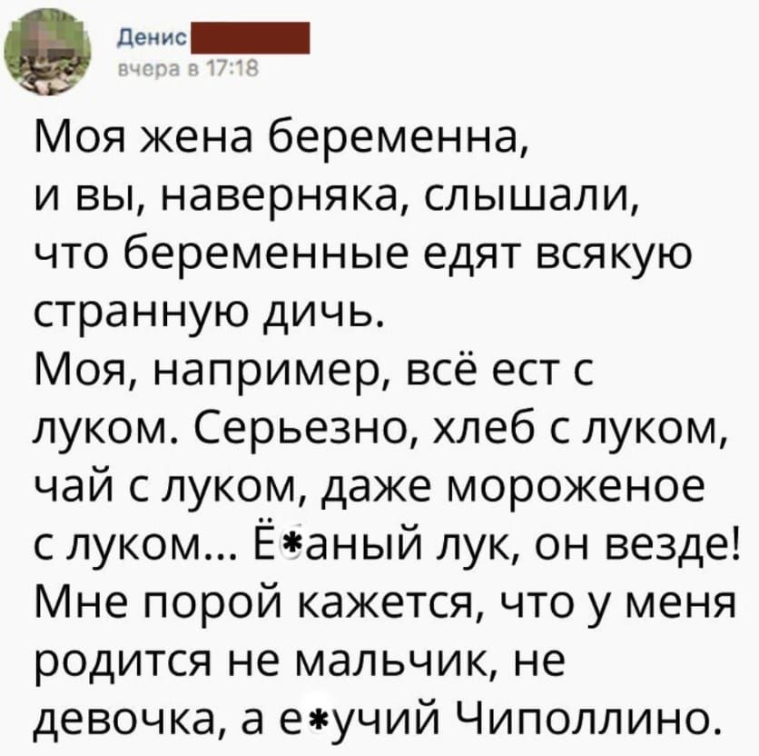 пенис Моя жена беременна и вы наверняка слышали что беременные едят всякую странную дичь Моя например всё ест с луком Серьезно хлеб с луком чай с луком даже мороженое с луком Ёаный лук он везде Мне порой кажется что у меня родится не мальчик не девочка а еучий Чиполлино