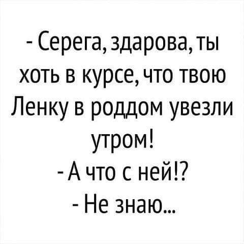 Серега здароваты хоть в курсе что твою Ленку в роддом увезли утром А что с ней Не знаю
