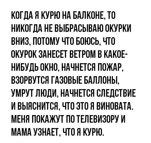 КОГДА Я КУРЮ НА БАЛКОНЕ ТО НИКОГДА НЕ ВЫБРАСЫВАЮ ОКУРКИ ВНИЗ ПОТОМУ ЧТО БОЮСЬ ЧТО ОКУРОК ЗАНЕСЕТ ВЕТРОМ В КАКОЕ НИБУДЬ ОКНО НАЧНЕТСЯ ПОЖАР ВЗОРВУТСЯ ГАЗОВЫЕ БАЛЛОНЫ УМРУТ ЛЮДИ НАЧНЕТСЯ СЛЕДСТВИЕ И ВЫЯСНИТСЯ ЧТО ЭТО Я ВИНОВАТА МЕНЯ ПОКАЖУТ ПО ТЕЛЕВИЗОРУ И МАМА УЗНАЕТ ЧТО Я КУРЮ