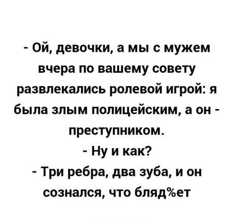Ой девочки а мы с мужем вчера по вашему совету развлекались ролевой игрой я была злым полицейским а он преступником Ну и как Три ребра два зуба и он сознался что блядет
