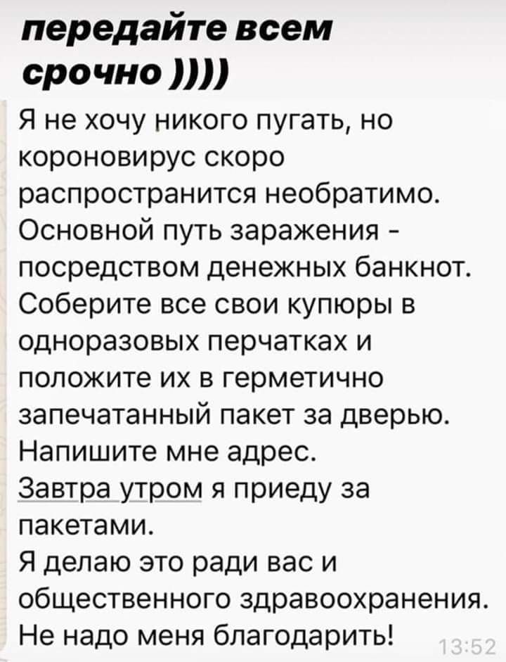 передайте всем срочно Я не хочу никого пугать но короновирус скоро распространится необратимо Основной путь заражения посредством денежных банкнот Соберите все свои купюры в одноразовых перчатках и положите их в герметично запечатанный пакет за дверью Напишите мне адрес Завтра утром я приеду за пакетами Я делаю это ради вас и общественного здравоохранения Не надо меня благодарить