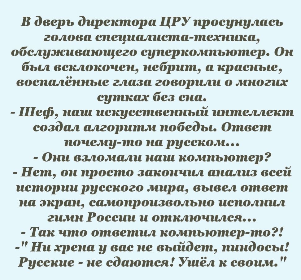 В дверь директора ЦРУпросунулась голова специалиста техника обслуэюивающего суперкомпьютер Он был всклокочен небрит а красные воспалённые глаза говорили о многих сутках без сна Шеф наш искусственный интеллект создал алгоритм победы Ответ почему то на русском Они взломали наш компьютер Нет он просто закончил анализ всей истории русского мира вывел ответ на экран самопроизвольно исполнил гимн России