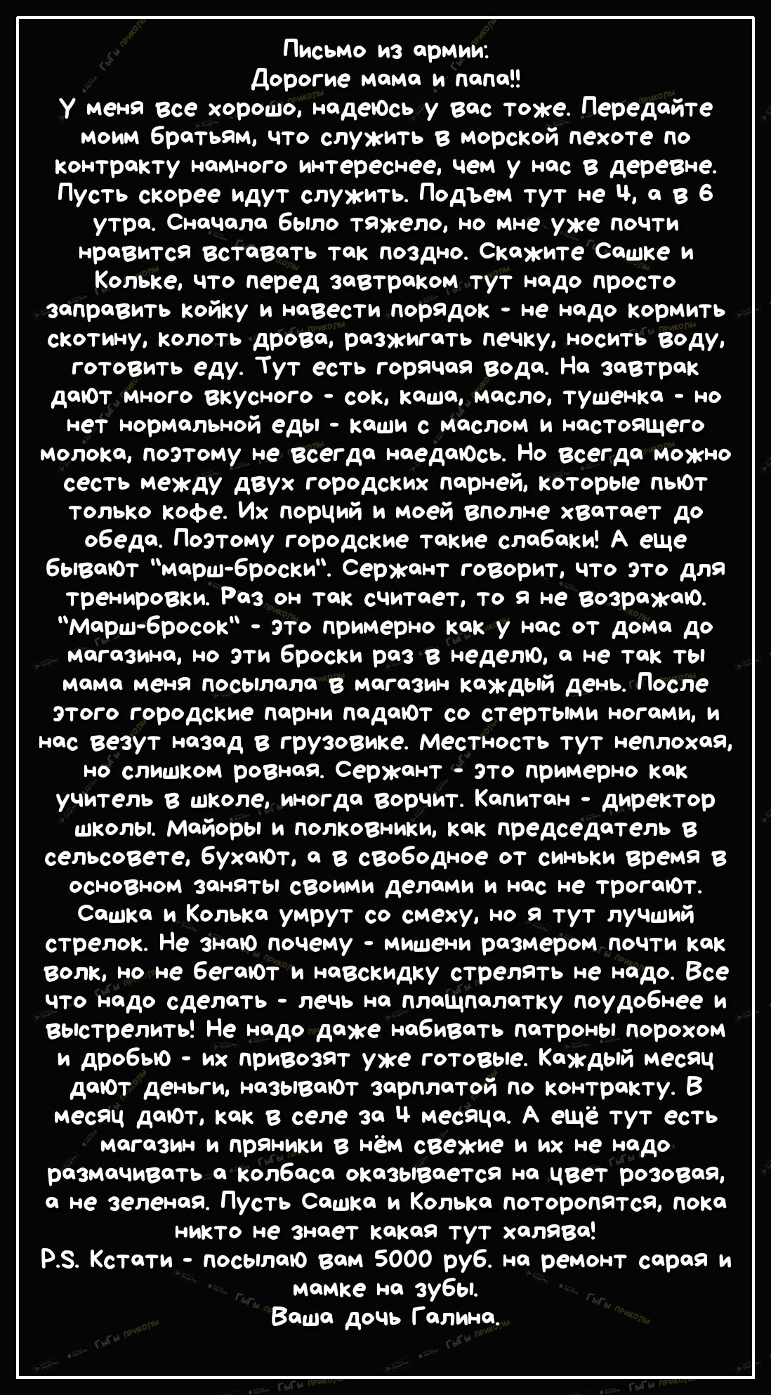 Письмо из армии Дорогие мама и папа У меня все хорошо надеЮсь у вас тоже Передайте моим братьям что служить в морской пехоте по контракту намного интереснее чем у нас в деревне Пусть скорее идут служить Подъем тут не ч а в 6 утра Сначала было тяжело но мне уже почти нравится Вставать так поздно Скажите Сашке и Кольке что перед завтраком тут надо просто заправить койку и навести порядок не надо кор