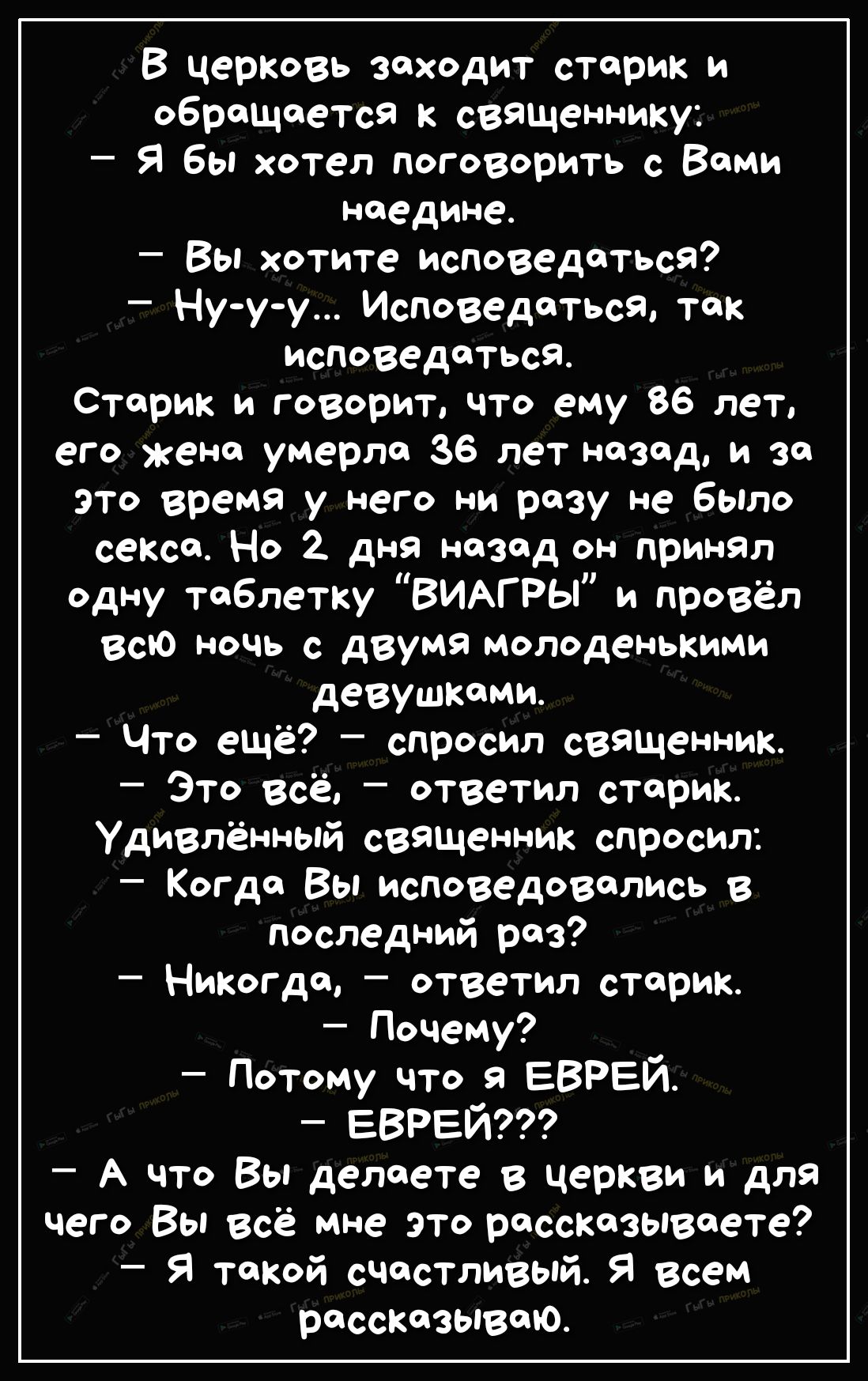 В церковь заходит старик и обращается к священнику Я бы хотел поговорить с Вами наедине Вы хотите исповедатьсЯ Ну у у Исповедатьса так исповедаться Старик и говорит что ему 86 лет еГо жена умерла 36 лет назад и за это время у него ни разу не было секса Но 2 дня назад он принял одну таблетку ВИАГРЫ и провёл всю ночь с двумя молоденькими девушками Что ещё спросил священник Это всё ответил старик Уди