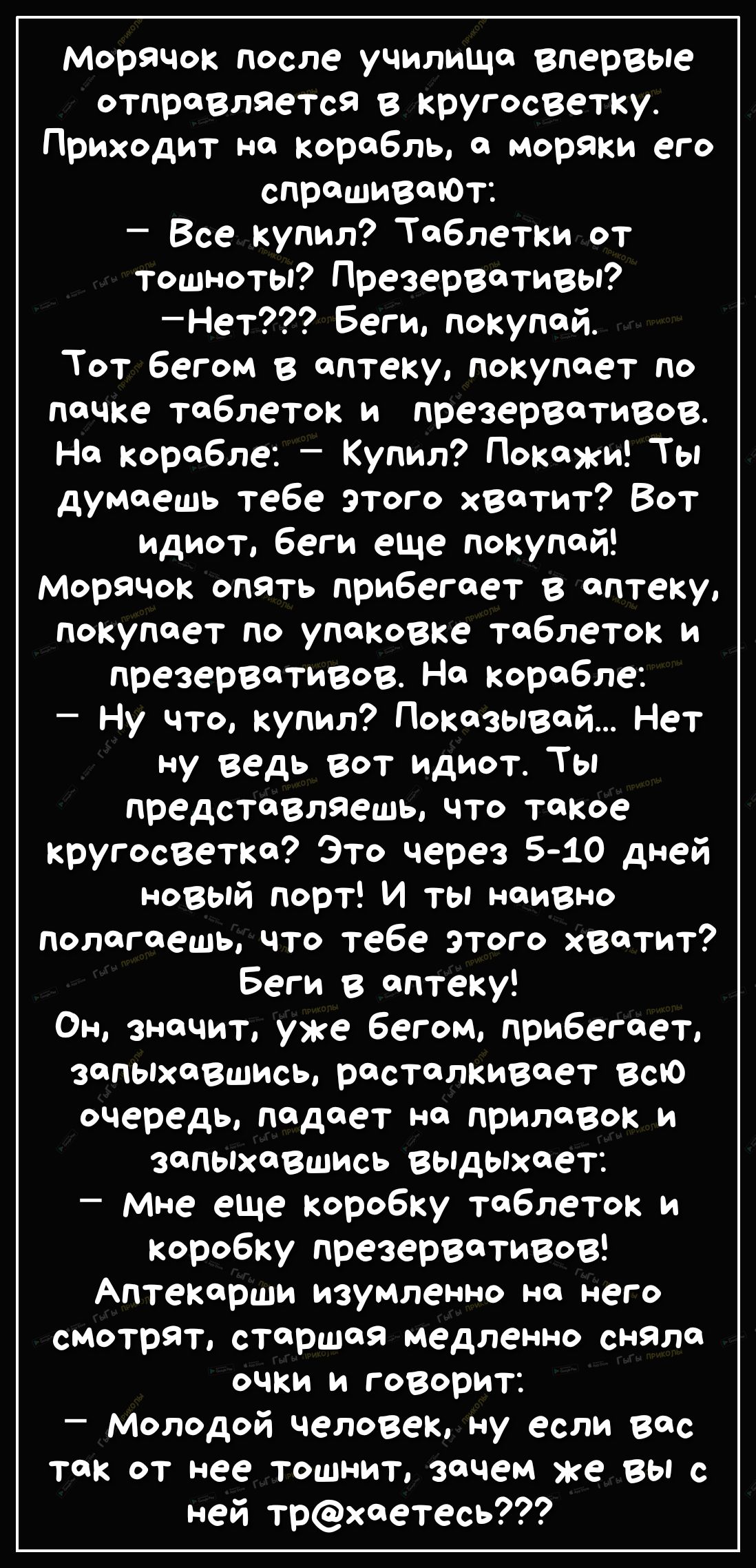 Морячок после училища впервые отправляется в кругосветку Приходит на корабль а моряки его спрашиваЮт Все купил Таблетки от тошноты Презервативы Нет Беги покупай Тот бегом в аптеку покупает по пачке таблеток и презервативов На корабле Купил Покажи Ты думаешь тебе этого хватит Вот идиот беги еще покупай Морячок опять прибегает в аптеку покупает по упаковке таблеток и презервативов На корабле Ну что 