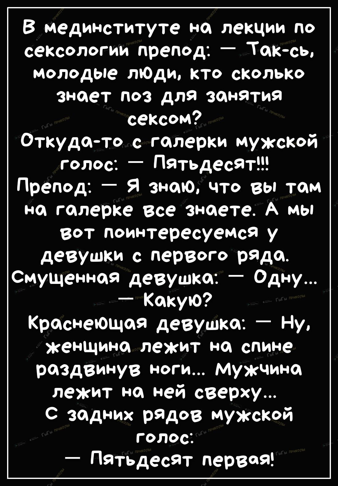 В мединституте на лекции по сексологии препод Так съ молодые ЛЮДИ кто сколько знает поз для занятия сексом Откудато с гошерки мужской голос Пятьдесят Препод Я знаю что вы том на галерке все знаете А мы вот поім втересуемс9 у девушки с первого ряда Смущеннпя девушка Одну Какую Краснеющий девушка Ну женщина лежит на спине раздвинув ноги Мужчина лежит на ней сверху С задних рядов мужсКой Г ОЛОС Пятьд