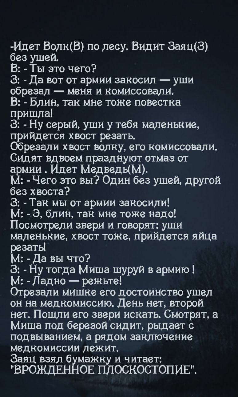 Идет ВолкВ по лесу ВИДИТ 8аяц8 без ушей В Ты это чего 8 Да вот от армии закосил уши обрезал меня и комиссовали В Блин так мне тоЖе повестка пришла 8 Ну серый уши у тебя маленькие прийдется хвост резать Обрезали хвост волку его комиссовали Сидят Вдвоем празднуют отмаз от а мии Идет МедведЫМ ЬЁ Чего это вы Один без ушей другой без хвоста 8 Так мы от армии заносили М Э блин так мне тоже надо Посмотре