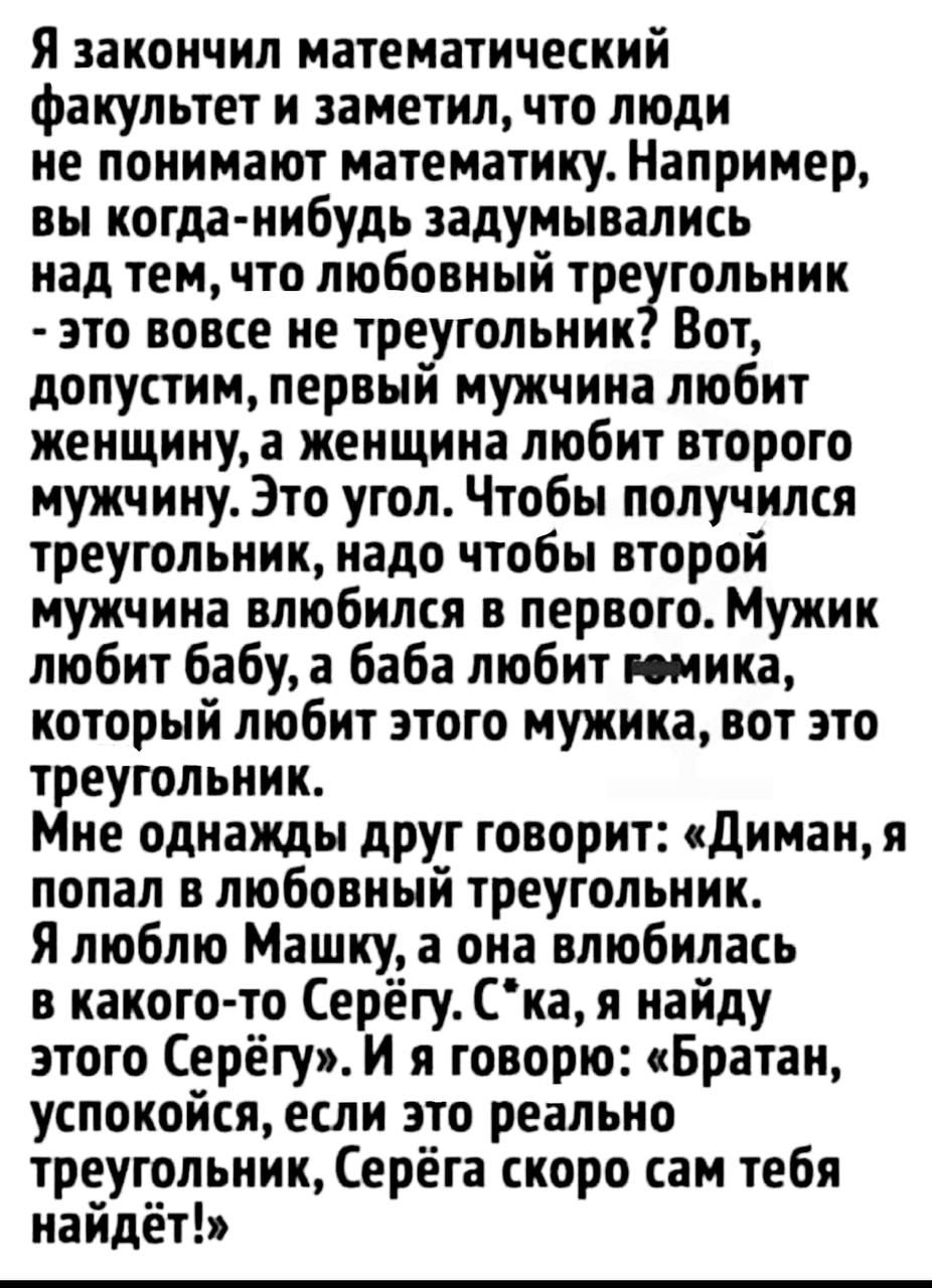 Я закончил математический Факультет и заметил что люди не понимают математику Например вы когда нибудь задумывались над тем что любовный тре гольник это вовсе не треугольник Вот допустим первый мужчина любит женщину а женщина любит второго мужчину Это угол Чтобы получился треугольник надо чтобы второй мужчина влюбился в первого Мужик любит бабу а баба любит пинка который любит этого мужика вот это