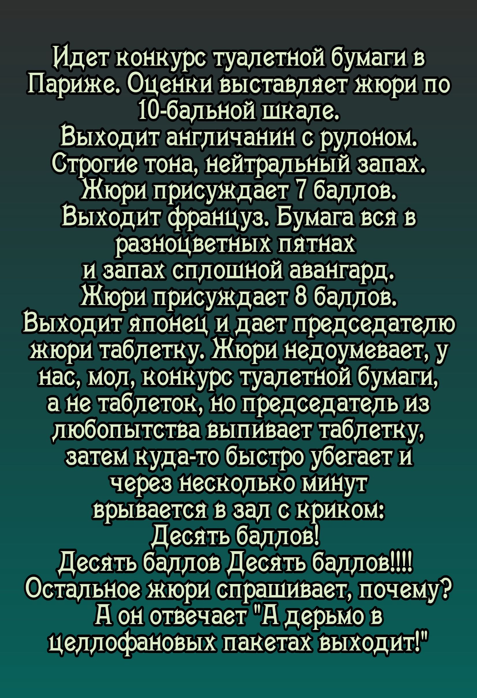 Идет конкурс туалетной бумаги в Париже Оценки выставляет жюри по 10 бальной шкале Выходит англичанин с рулоном Строгие тона нейтральный запах юри присуждает 7 баллов Выходит француз Бумага вся в разноцветных пятнах и запах сплошной авангард Жюри присуждает 8 баллов Выходит японец и дает председателю жюри таблетку Жюри недоумевает у нас мол конкурс 